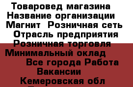 Товаровед магазина › Название организации ­ Магнит, Розничная сеть › Отрасль предприятия ­ Розничная торговля › Минимальный оклад ­ 33 400 - Все города Работа » Вакансии   . Кемеровская обл.,Прокопьевск г.